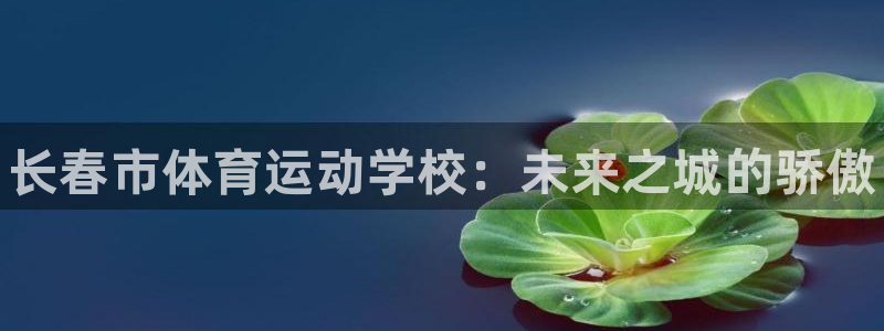 JJB竞技宝官网下载平台：长春市体育运动学校：未来之城的骄傲